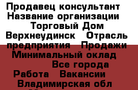 Продавец-консультант › Название организации ­ Торговый Дом Верхнеудинск › Отрасль предприятия ­ Продажи › Минимальный оклад ­ 15 000 - Все города Работа » Вакансии   . Владимирская обл.,Муромский р-н